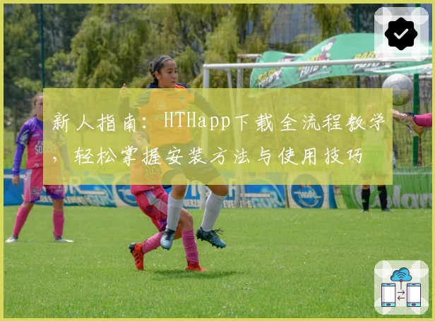 新人指南：HTHapp下载全流程教学，轻松掌握安装方法与使用技巧