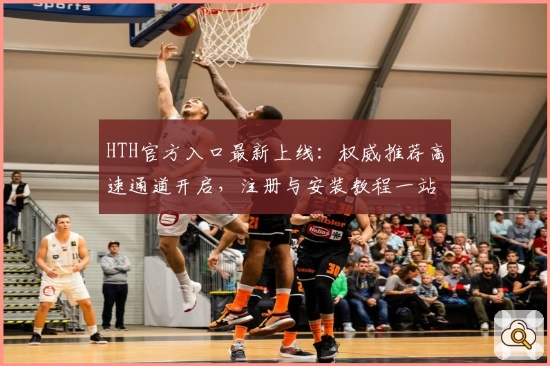 HTH官方入口最新上线:权威推荐高速通道开启,注册与安装教程一站解决