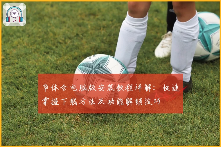 华体会电脑版安装教程详解：快速掌握下载方法及功能解锁技巧