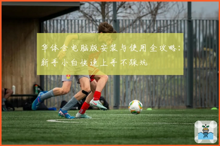 华体会电脑版安装与使用全攻略：新手小白快速上手不踩坑