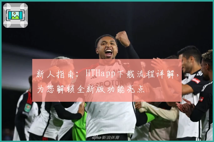 新人指南：HTHapp下载流程详解，为您解锁全新版功能亮点