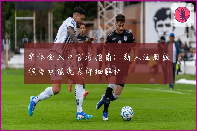 华体会入口官方指南：新人注册教程与功能亮点详细解析