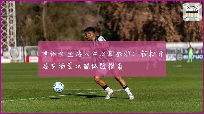 华体会全站入口注册教程：轻松开启多场景功能体验指南