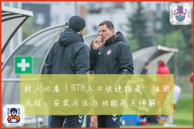 新人必看｜HTH入口快速指南：注册流程、安装方法与功能亮点详解