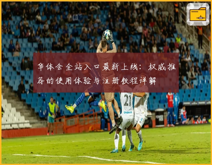 华体会全站入口最新上线：权威推荐的使用体验与注册教程详解