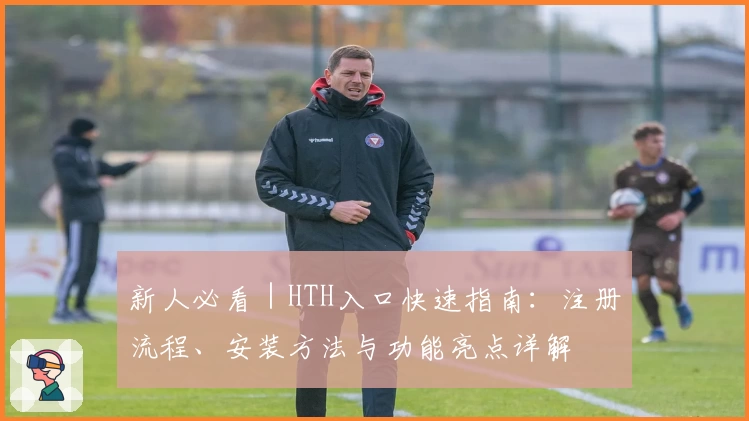 新人必看｜HTH入口快速指南：注册流程、安装方法与功能亮点详解