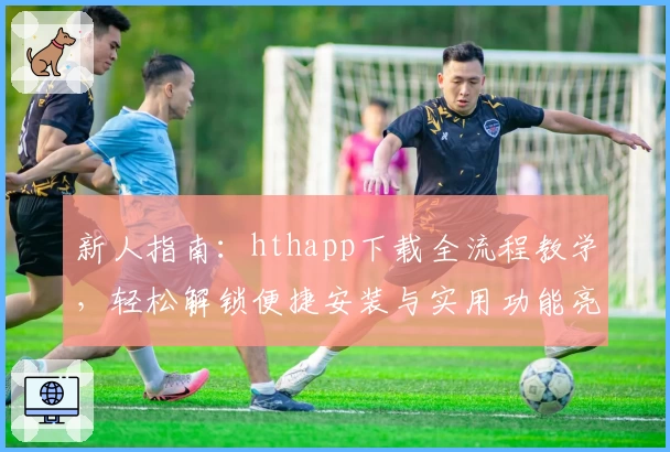 新人指南：hthapp下载全流程教学，轻松解锁便捷安装与实用功能亮点