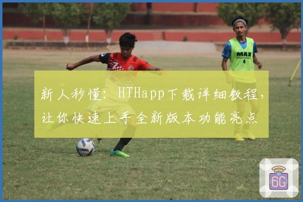 新人秒懂：HTHapp下载详细教程，让你快速上手全新版本功能亮点