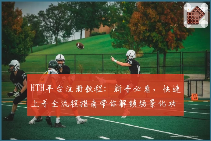HTH平台注册教程:新手必看,快速上手全流程指南带你解锁场景化功能亮点