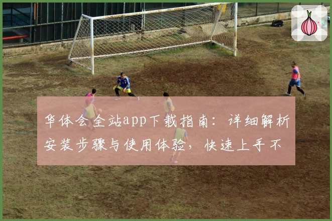 华体会全站app下载指南：详细解析安装步骤与使用体验，快速上手不再困难
