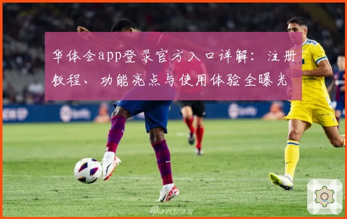 华体会app登录官方入口详解：注册教程、功能亮点与使用体验全曝光