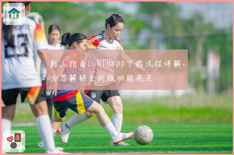新人指南：HTHapp下载流程详解，为您解锁全新版功能亮点