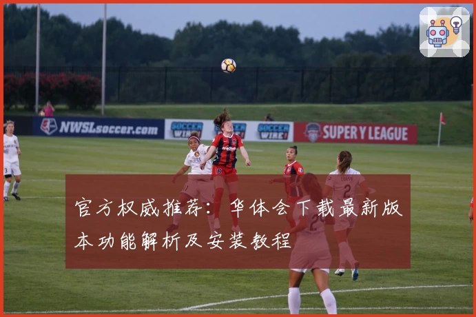 官方权威推荐：华体会下载最新版本功能解析及安装教程