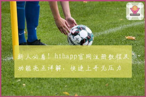 新人必看！hthapp官网注册教程及功能亮点详解，快速上手无压力