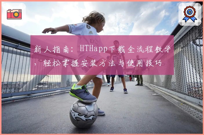 新人指南：HTHapp下载全流程教学，轻松掌握安装方法与使用技巧