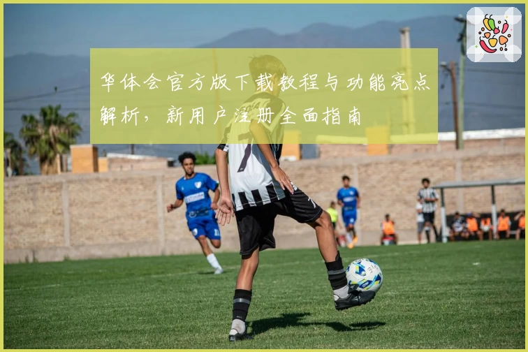 华体会官方版下载教程与功能亮点解析，新用户注册全面指南