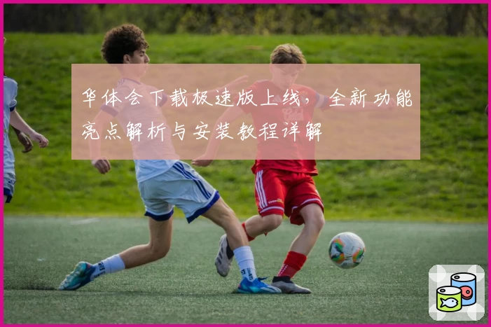 华体会下载极速版上线,全新功能亮点解析与安装教程详解