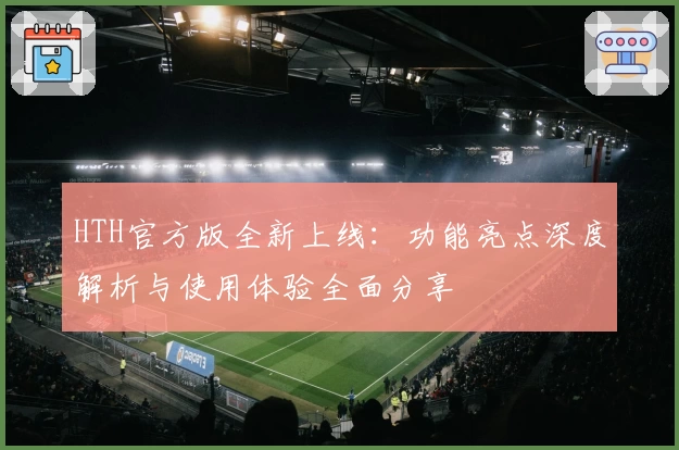 HTH官方版全新上线：功能亮点深度解析与使用体验全面分享