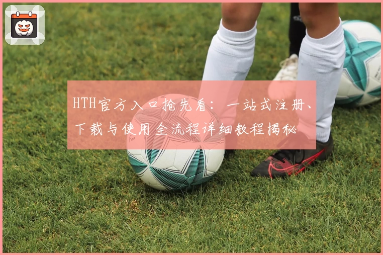 HTH官方入口抢先看：一站式注册、下载与使用全流程详细教程揭秘